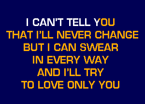 I CAN'T TELL YOU
THAT I'LL NEVER CHANGE
BUT I CAN SWEAR
IN EVERY WAY
AND I'LL TRY
TO LOVE ONLY YOU