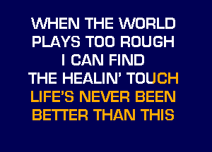 WHEN THE WORLD
PLAYS T00 ROUGH
I CAN FIND
THE HEALIN' TOUCH
LIFE'S NEVER BEEN
BETTER THAN THIS