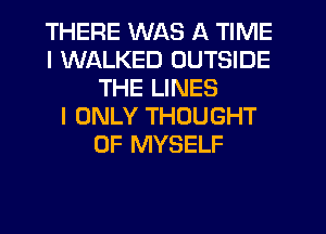 THERE WAS A TIME
I WALKED OUTSIDE
THE LINES
I ONLY THOUGHT
0F MYSELF