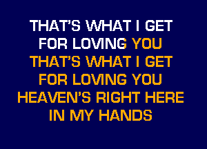 THAT'S WHAT I GET
FOR LOVING YOU
THAT'S WHAT I GET
FOR LOVING YOU
HEAVEMS RIGHT HERE
IN MY HANDS