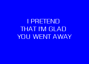 I PRETEND
THAT I'M GLAD

YOU WENT AWAY