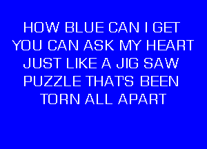 HOW BLUE CAN I BE
YOU CAN ASK MY HEART
JUST LIKE A JIG SAW
PUZZLE THATS BEEN
TURN ALL APART