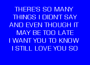 THERE'S SO MANY
THINGS I DIDN'T SAY
AND EVEN THOUGH IT
MAY BE TOO LATE
I WANT YOU TO KNOW
I STILL LOVE YOU SO