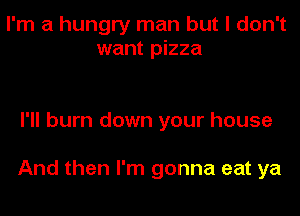 I'm a hungry man but I don't
want pizza

I'll burn down your house

And then I'm gonna eat ya