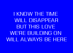 I KNOW THE TIME
WILL DISAPPEAR
BUT THIS LOVE
WE'RE BUILDING ON
WILL ALWAYS BE HERE
