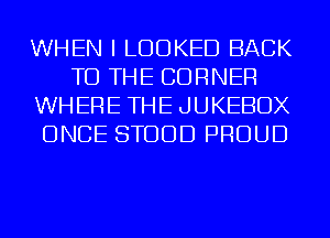 WHEN I LOOKED BACK
TO THE CORNER
WHERE THE JUKEBOX
ONCE STODD PROUD
