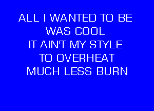 ALL I WANTED TO BE
WAS COOL
IT AIN'T MY STYLE
TO OVERHEAT
MUCH LESS BURN