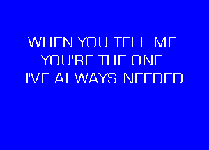 WHEN YOU TELL ME
YOU'RE THE ONE
I'VE ALWAYS NEEDED