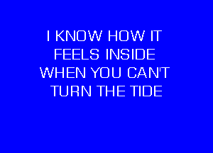 I KNOW HOW IT
FEELS INSIDE
WHEN YOU CAN'T
TURN THE TIDE

g