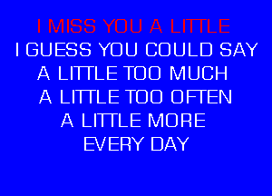 I GUESS YOU COULD SAY
A LITTLE TOO MUCH
A LITTLE TOD OFFEN
A LITTLE MORE
EVERY DAY