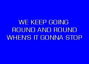 WE KEEP GOING
ROUND AND ROUND
WHEN'S IT GONNA STOP