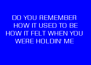 DO YOU REMEMBER
HOW IT USED TO BE
HOW IT FELT WHEN YOU
WERE HDLDIN' ME