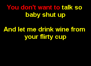 You don't want to talk so
baby shut up

And let me drink wine from
your flirty cup