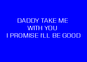 DADDY TAKE ME
WITH YOU
I PROMISE I'LL BE GOOD