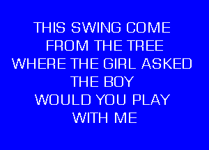 THIS SWING COME
FROM THE TREE
WHERE THE GIRL ASKED
THE BOY
WOULD YOU PLAY
WITH ME