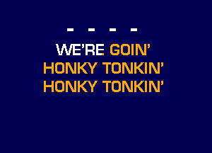 WE'RE GOIN'
HONKY TONKIN'

HONKY TONKIM