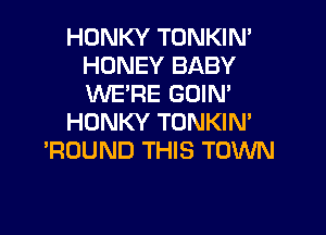 HONKY TONKIN'
HONEY BABY
WE'RE GDIN'

HDNKY TONKIN'
'ROUND THIS TOWN