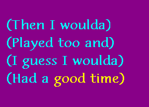 (Then I woulda)
(Played too and)

(I guess I woulda)
(Had a good time)