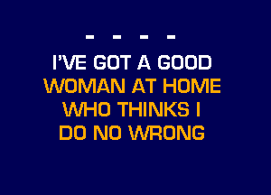 I'VE GOT A GOOD
WOMAN AT HOME

WHO THINKS I
DO N0 WRONG