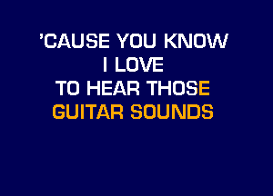 'CAUSE YOU KNOW
I LOVE
TO HEAR THOSE

GUITAR SOUNDS