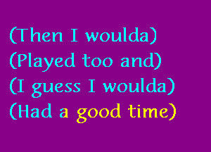 (Then I woulda)
(Played too and)

(I guess I woulda)
(Had a good time)