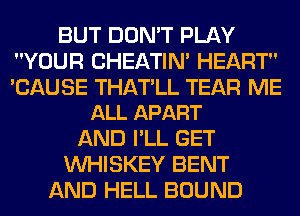 BUT DON'T PLAY
YOUR CHEATIN' HEART

'CAUSE THATLL TEAR ME
ALL APART

AND I'LL GET
VVHISKEY BENT
AND HELL BOUND