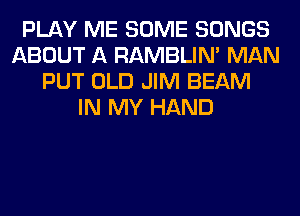 PLAY ME SOME SONGS
ABOUT A RAMBLIN' MAN
PUT OLD JIM BEAM
IN MY HAND