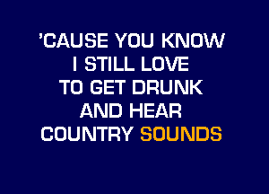 'CAUSE YOU KNOW
I STILL LOVE
TO GET DRUNK

AND HEAR
COUNTRY SOUNDS