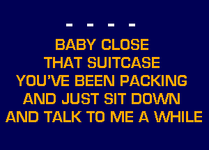 BABY CLOSE
THAT SUITCASE
YOU'VE BEEN PACKING
AND JUST SIT DOWN
AND TALK TO ME A WHILE