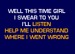 WELL THIS TIME GIRL
I SWEAR TO YOU
I'LL LISTEN
HELP ME UNDERSTAND
WHERE I WENT WRONG