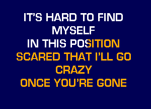 ITS HARD TO FIND
MYSELF
IN THIS POSITION
SCARED THAT I'LL GO
CRAZY
ONCE YOU'RE GONE