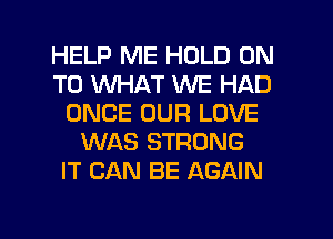 HELP ME HOLD ON
TO WHAT WE HAD
ONCE OUR LOVE
WAS STRONG
IT CAN BE AGAIN