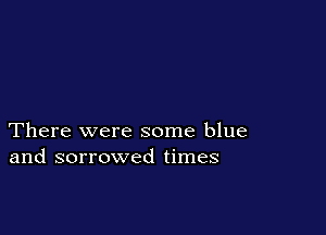 There were some blue
and sorrowed times