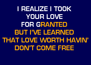 I REALIZE I TOOK
YOUR LOVE
FOR GRANTED
BUT I'VE LEARNED
THAT LOVE WORTH HAVIN'
DON'T COME FREE