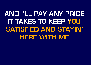 AND I'LL PAY ANY PRICE
IT TAKES TO KEEP YOU
SATISFIED AND STAYIN'

HERE WITH ME