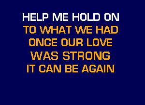 HELP ME HOLD ON
TO WHAT WE HAD
ONCE OUR LOVE
WAS STRONG
IT CAN BE AGAIN