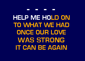 HELP ME HOLD ON
TO WHAT WE HAD
ONCE OUR LOVE
WAS STRONG
IT CAN BE AGAIN