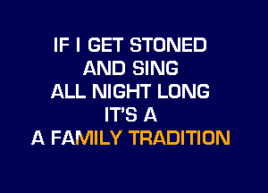 IF I GET STONED
AND SING
ALL NIGHT LONG

ITS A
A FAMILY TRADITION