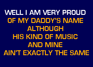 WELL I AM VERY PROUD
OF MY DADDY'S NAME
ALTHOUGH
HIS KIND OF MUSIC
AND MINE
AIN'T EXACTLY THE SAME