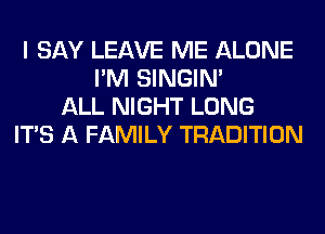 I SAY LEAVE ME ALONE
I'M SINGIM
ALL NIGHT LONG
ITS A FAMILY TRADITION