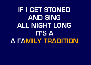 IF I GET STONED
AND SING
ALL NIGHT LONG

IT'S A
A FAMILY TRADITION