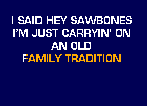 I SAID HEY SAWBONES
I'M JUST CARRYIN' ON
AN OLD
FAMILY TRADITION