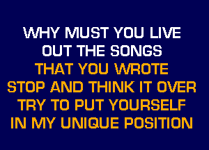 WHY MUST YOU LIVE
OUT THE SONGS
THAT YOU WROTE
STOP AND THINK IT OVER
TRY TO PUT YOURSELF
IN MY UNIQUE POSITION