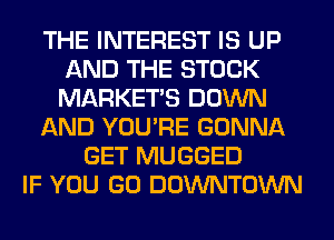 THE INTEREST IS UP
AND THE STOCK
MARKETS DOWN

AND YOU'RE GONNA

GET MUGGED
IF YOU GO DOWNTOWN