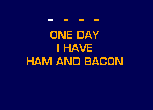 ONE DAY
I HAVE

HAM AND BACON