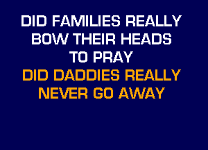 DID FAMILIES REALLY
BOW THEIR HEADS
T0 PRAY
DID DADDIES REALLY
NEVER GO AWAY