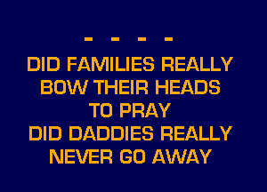DID FAMILIES REALLY
BOW THEIR HEADS
T0 PRAY
DID DADDIES REALLY
NEVER GO AWAY
