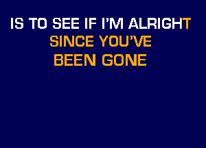 IS TO SEE IF I'M ALRIGHT
SINCE YOU'VE

BEEN GONE