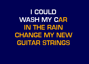 I COULD
WASH MY CAR
IN THE RAIN

CHANGE MY NEW
GUITAR STRINGS