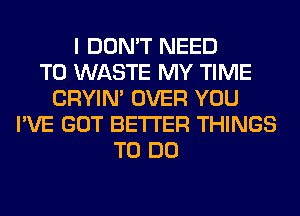 I DON'T NEED
TO WASTE MY TIME
CRYIN' OVER YOU
I'VE GOT BETTER THINGS
TO DO